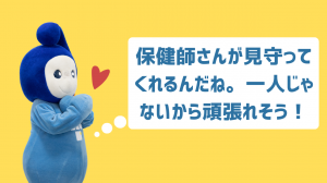 保健師さんが見守って くれるんだね。一人じゃないから頑張れそう！